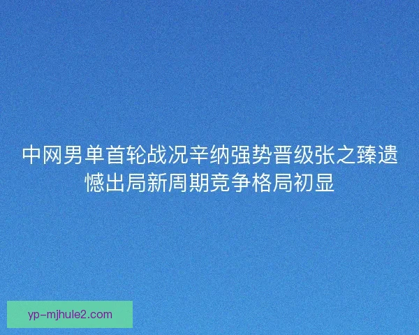 中网男单首轮战况辛纳强势晋级张之臻遗憾出局新周期竞争格局初显