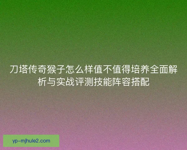 刀塔传奇猴子怎么样值不值得培养全面解析与实战评测技能阵容搭配